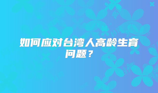 如何应对台湾人高龄生育问题?
