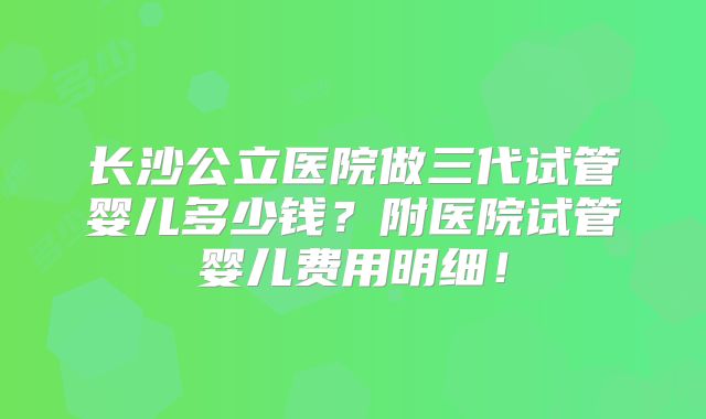 长沙公立医院做三代试管婴儿多少钱？附医院试管婴儿费用明细！