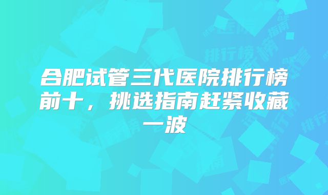 合肥试管三代医院排行榜前十，挑选指南赶紧收藏一波