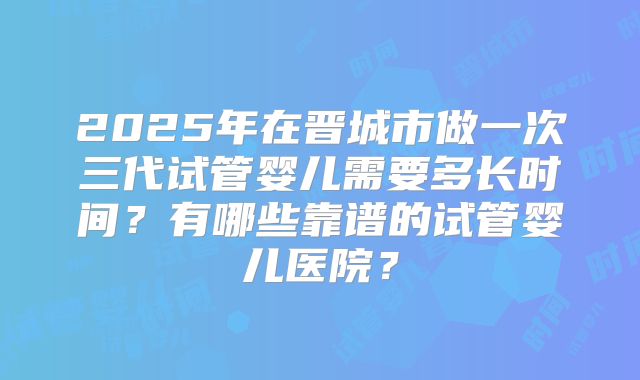 2025年在晋城市做一次三代试管婴儿需要多长时间?有哪些靠谱的试管婴儿医院?