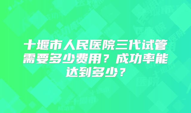 十堰市人民医院三代试管需要多少费用？成功率能达到多少？