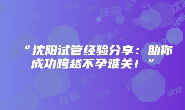 “沈阳试管经验分享：助你成功跨越不孕难关！”