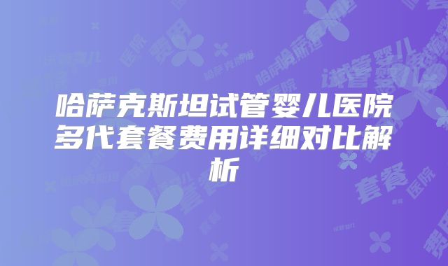 哈萨克斯坦试管婴儿医院多代套餐费用详细对比解析