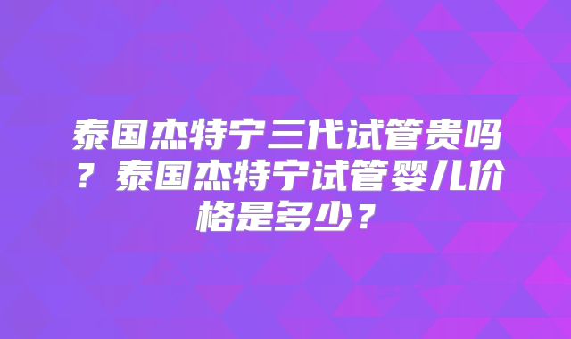 泰国杰特宁三代试管贵吗？泰国杰特宁试管婴儿价格是多少？