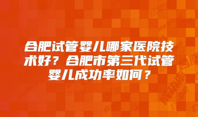 合肥试管婴儿哪家医院技术好？合肥市第三代试管婴儿成功率如何？