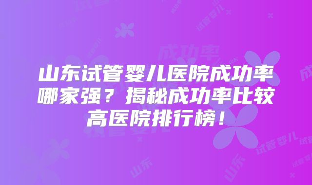 山东试管婴儿医院成功率哪家强？揭秘成功率比较高医院排行榜！