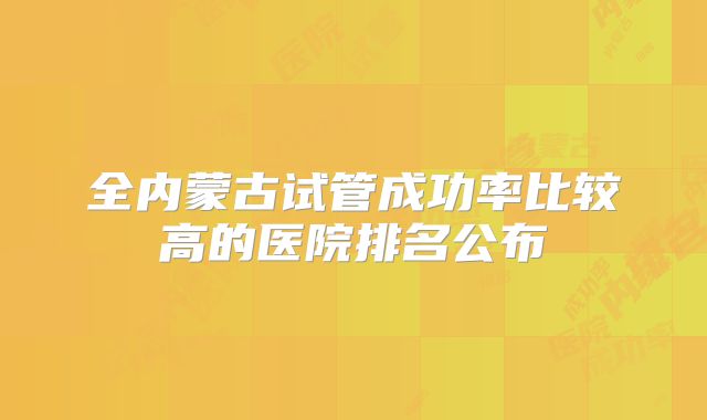 全内蒙古试管成功率比较高的医院排名公布
