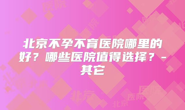 北京不孕不育医院哪里的好？哪些医院值得选择？-其它