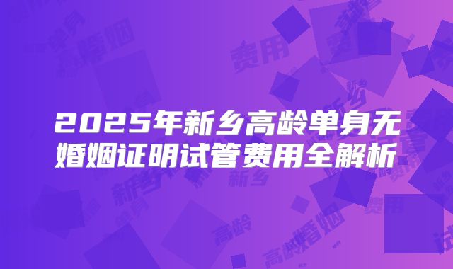 2025年新乡高龄单身无婚姻证明试管费用全解析