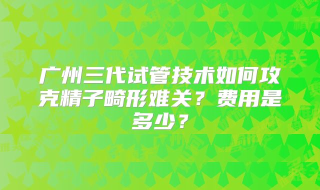 广州三代试管技术如何攻克精子畸形难关？费用是多少？