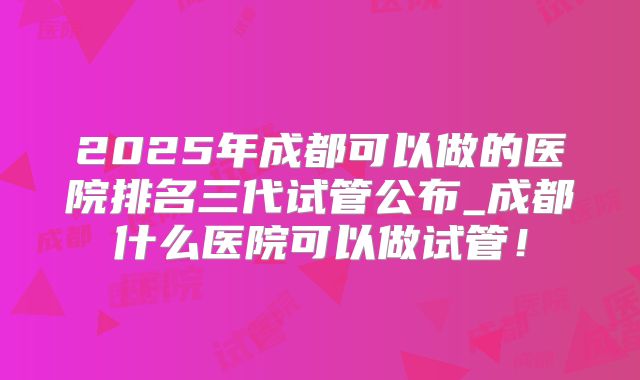 2025年成都可以做的医院排名三代试管公布_成都什么医院可以做试管！
