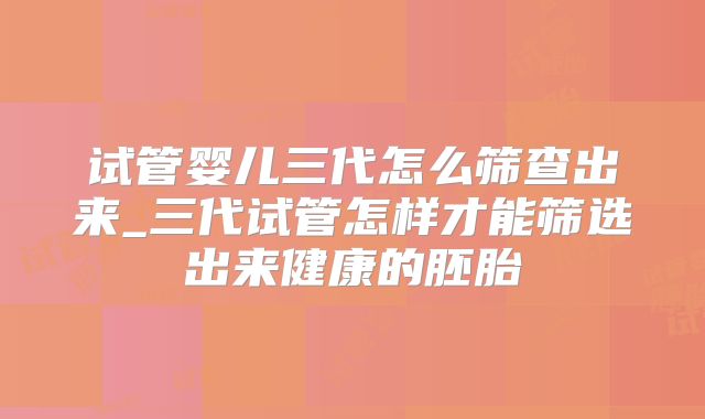 试管婴儿三代怎么筛查出来_三代试管怎样才能筛选出来健康的胚胎