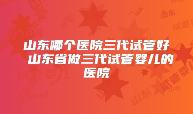 山东哪个医院三代试管好 山东省做三代试管婴儿的医院