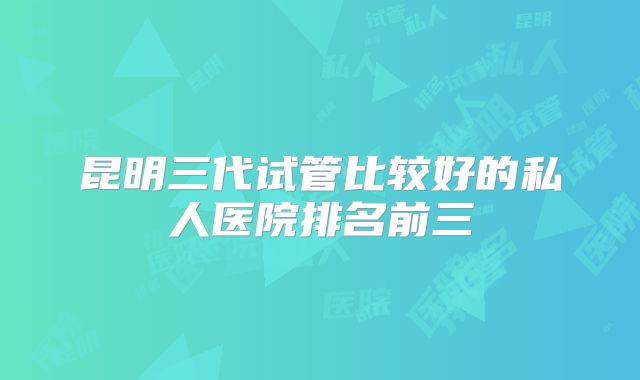 昆明三代试管比较好的私人医院排名前三