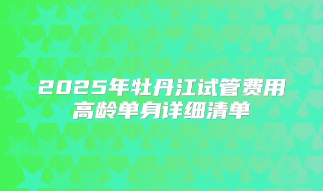 2025年牡丹江试管费用高龄单身详细清单
