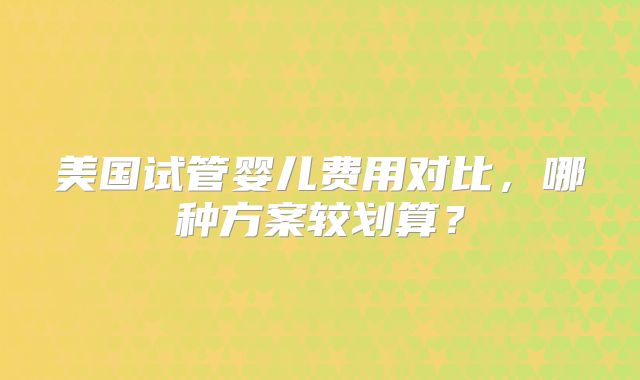 美国试管婴儿费用对比，哪种方案较划算？