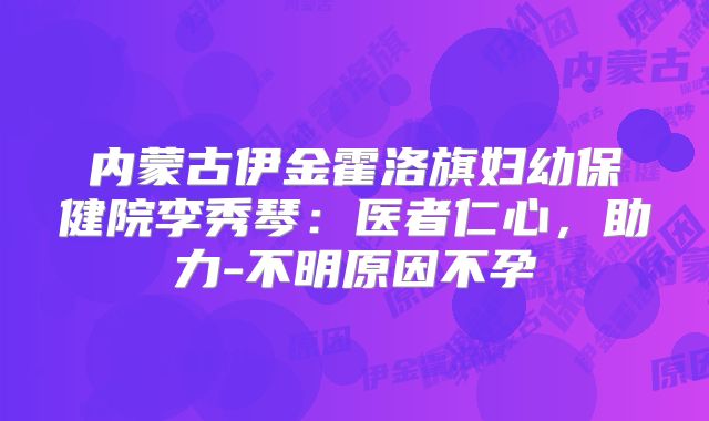 内蒙古伊金霍洛旗妇幼保健院李秀琴：医者仁心，助力-不明原因不孕