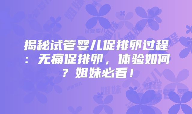 揭秘试管婴儿促排卵过程:无痛促排卵,体验如何?姐妹必看!