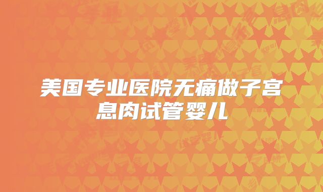 美国专业医院无痛做子宫息肉试管婴儿