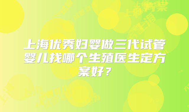 上海优秀妇婴做三代试管婴儿找哪个生殖医生定方案好？