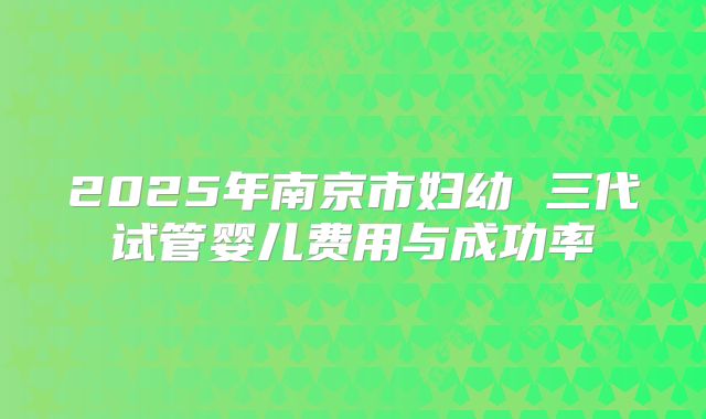 2025年南京市妇幼 三代试管婴儿费用与成功率