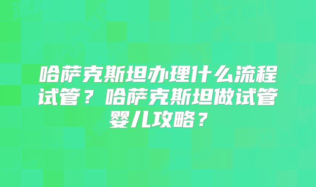 哈萨克斯坦办理什么流程试管?哈萨克斯坦做试管婴儿攻略?