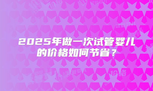 2025年做一次试管婴儿的价格如何节省?