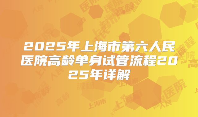 2025年上海市第六人民医院高龄单身试管流程2025年详解