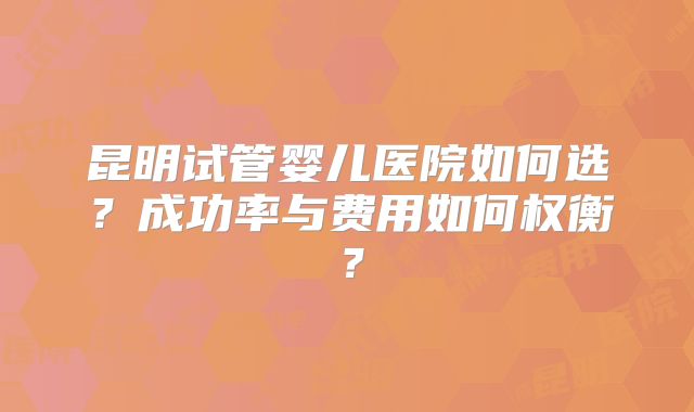 昆明试管婴儿医院如何选？成功率与费用如何权衡？