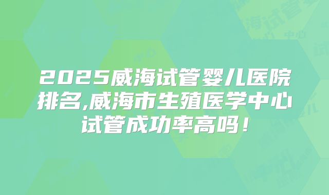2025威海试管婴儿医院排名,威海市生殖医学中心试管成功率高吗！