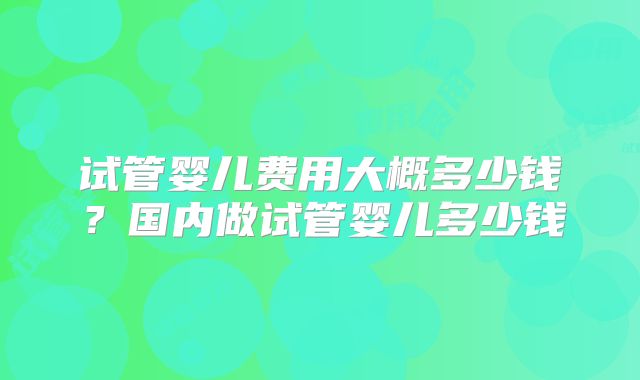 试管婴儿费用大概多少钱？国内做试管婴儿多少钱