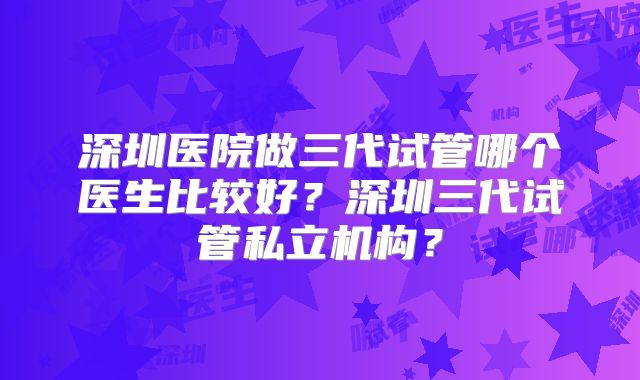 深圳医院做三代试管哪个医生比较好？深圳三代试管私立机构？