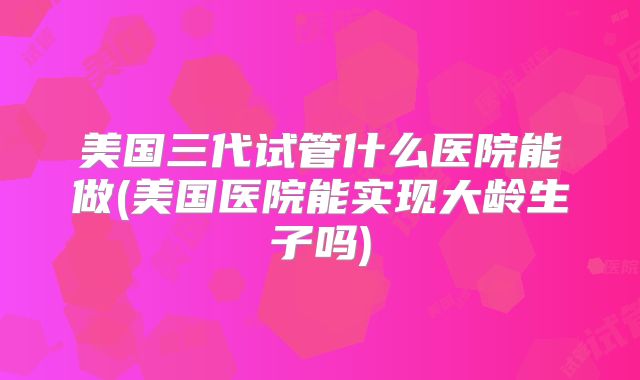 美国三代试管什么医院能做(美国医院能实现大龄生子吗)