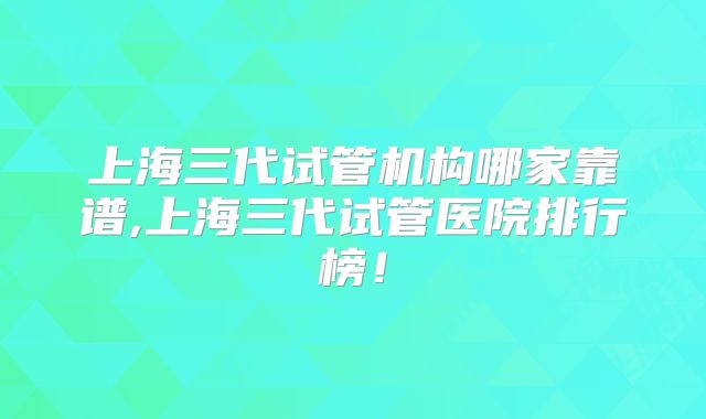 上海三代试管机构哪家靠谱,上海三代试管医院排行榜！