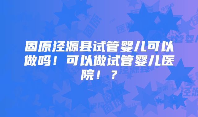 固原泾源县试管婴儿可以做吗！可以做试管婴儿医院！？