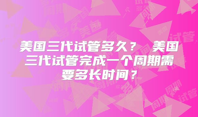 美国三代试管多久？ 美国三代试管完成一个周期需要多长时间？