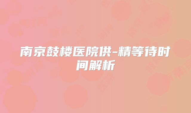 南京鼓楼医院供-精等待时间解析