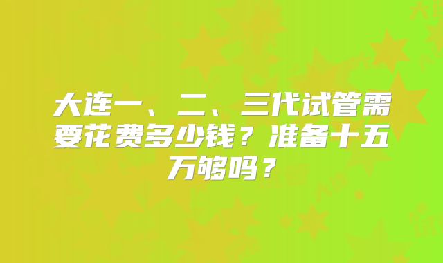大连一、二、三代试管需要花费多少钱?准备十五万够吗?
