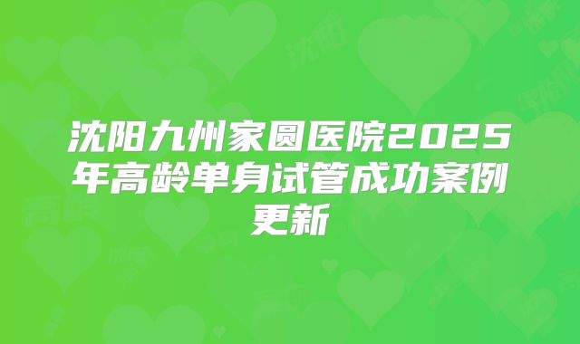 沈阳九州家圆医院2025年高龄单身试管成功案例更新