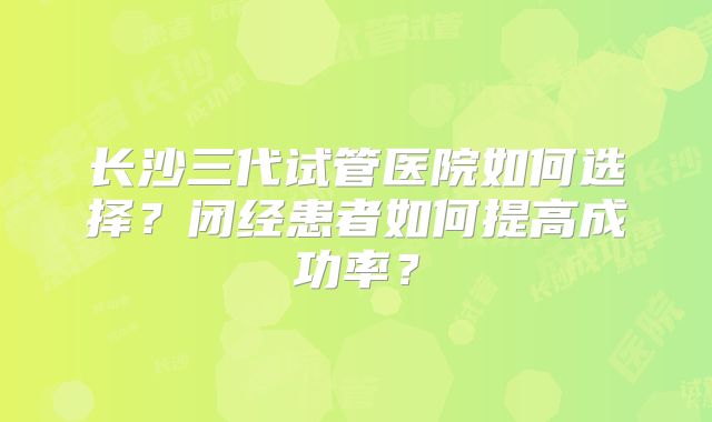 长沙三代试管医院如何选择？闭经患者如何提高成功率？
