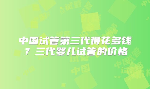 中国试管第三代得花多钱？三代婴儿试管的价格