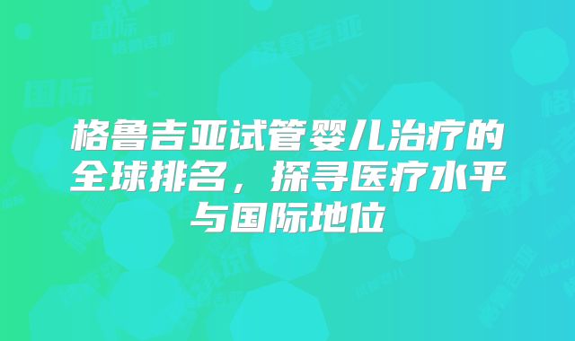 格鲁吉亚试管婴儿治疗的全球排名,探寻医疗水平与国际地位