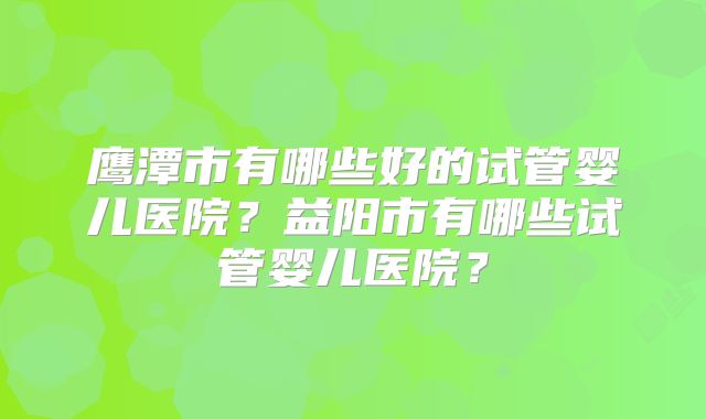 鹰潭市有哪些好的试管婴儿医院？益阳市有哪些试管婴儿医院？