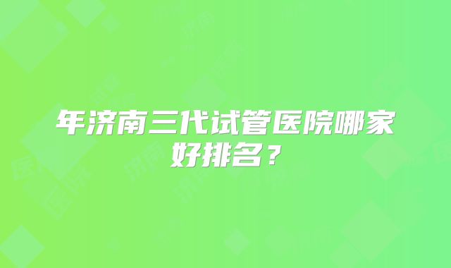 年济南三代试管医院哪家好排名?
