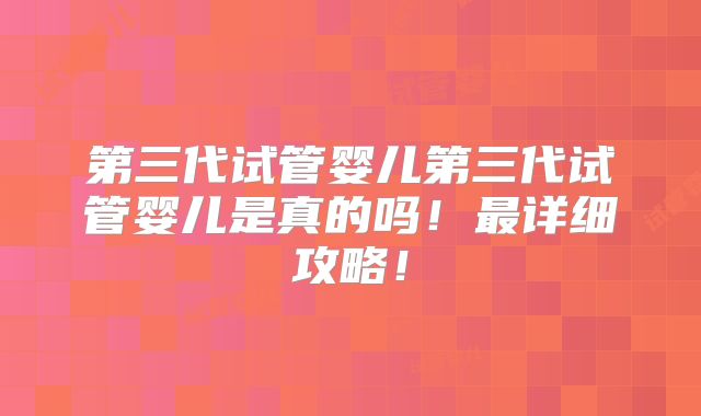 第三代试管婴儿第三代试管婴儿是真的吗!最详细攻略!