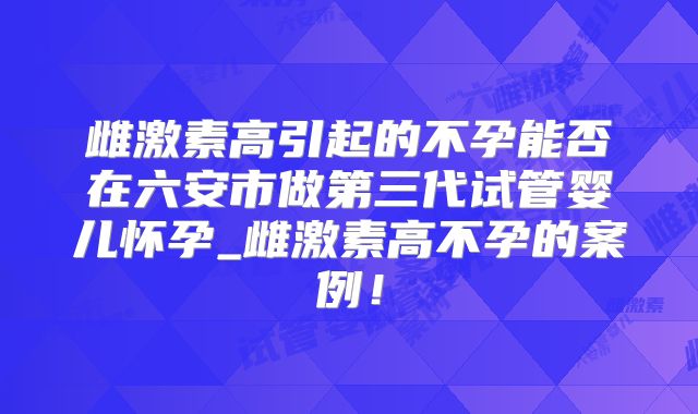 雌激素高引起的不孕能否在六安市做第三代试管婴儿怀孕_雌激素高不孕的案例！