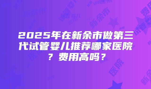 2025年在新余市做第三代试管婴儿推荐哪家医院？费用高吗？