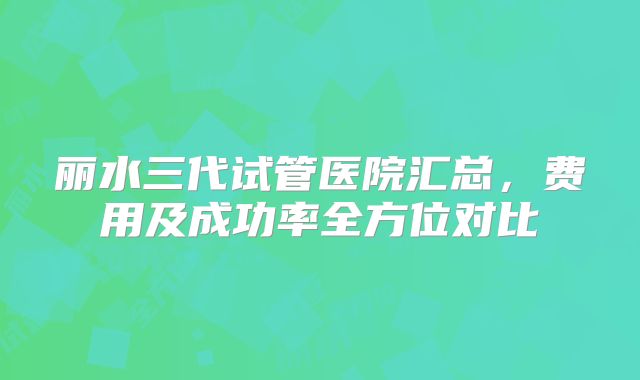 丽水三代试管医院汇总，费用及成功率全方位对比