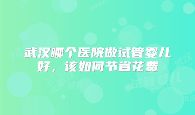 武汉哪个医院做试管婴儿好，该如何节省花费