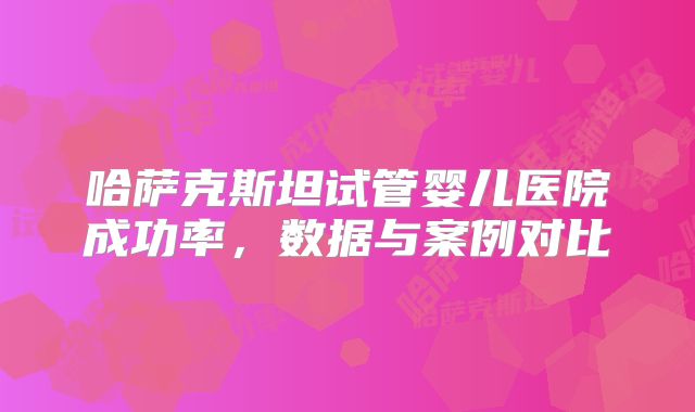 哈萨克斯坦试管婴儿医院成功率，数据与案例对比